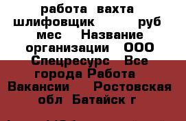 работа. вахта. шлифовщик. 50 000 руб./мес. › Название организации ­ ООО Спецресурс - Все города Работа » Вакансии   . Ростовская обл.,Батайск г.